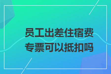 员工出差住宿费专票可以抵扣吗？——住宿服务增值税抵扣规则详解